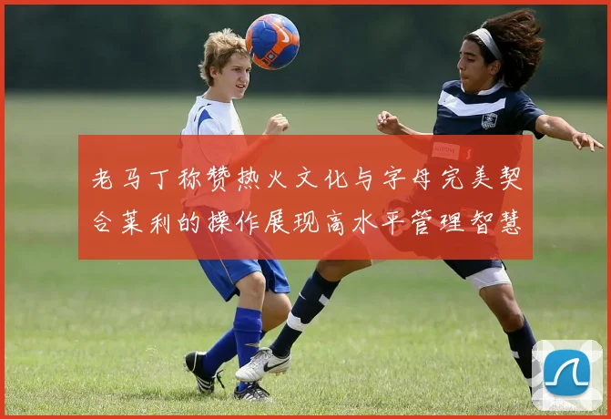 老马丁称赞热火文化与字母完美契合莱利的操作展现高水平管理智慧